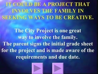 IT COULD BE A PROJECT THAT INVOLVES THE FAMILY IN SEEKING WAYS TO BE CREATIVE. The City Project is one great  way to involve the family. The parent signs the initial grade sheet for the project and is made aware of the requirements and due date. 
