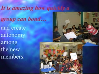 It is amazing how quickly a  group can bond… and create autonomy among the new members. 