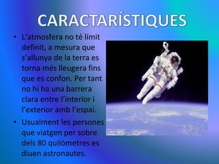 L’atmosfera no té límit definit, a mesura que s’allunya de la terra es torna més lleugera fins que es confon. Per tant no hi ha una barrera clara entre l’interior i l’exterior amb l’espai.  Usualment les persones que viatgen per sobre dels 80 quilòmetres es diuen astronautes. 