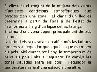 El clima és el conjunt de la mitjana dels valors
d´aquestes condicions atmosfèriques que
caracteritzen una zona . El clima d´un lloc es
determina a partir de l´anàlisi de l´estat de
l´atmosfera al llarg d´un lapse de molts anys.
El clima d´una zona depèn principalment de tres
factors:
La latitud els rajos solars escalfen més las latituds
properes a l´equador que aquelles que es troben
als pols. Així durant tot l´any, la temperatura és
baixa als pols i alta a l`equador. En canvi,a les
zones situades entre els pols i l´equador la
temperatura varia d´una estació a una altre.
 