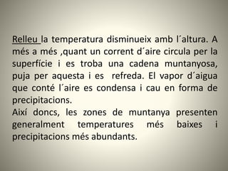 Relleu la temperatura disminueix amb l´altura. A
més a més ,quant un corrent d´aire circula per la
superfície i es troba una cadena muntanyosa,
puja per aquesta i es refreda. El vapor d´aigua
que conté l´aire es condensa i cau en forma de
precipitacions.
Així doncs, les zones de muntanya presenten
generalment temperatures més baixes i
precipitacions més abundants.
 