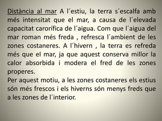 Distància al mar A l´estiu, la terra s´escalfa amb
més intensitat que el mar, a causa de l´elevada
capacitat carorífica de l´aigua. Com que l´aigua del
mar roman més freda , refresca l´ambient de les
zones costaneres. A l´hivern , la terra es refreda
més que el mar, ja que aquest conserva millor la
calor absorbida i modera el fred de les zones
properes.
Per aquest motiu, a les zones costaneres els estius
són més frescos i els hiverns són menys freds que
a les zones de l´interior.
 