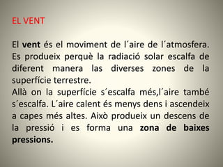 EL VENT
El vent és el moviment de l´aire de l´atmosfera.
Es produeix perquè la radiació solar escalfa de
diferent manera las diverses zones de la
superfície terrestre.
Allà on la superfície s´escalfa més,l´aire també
s´escalfa. L´aire calent és menys dens i ascendeix
a capes més altes. Això produeix un descens de
la pressió i es forma una zona de baixes
pressions.
 
