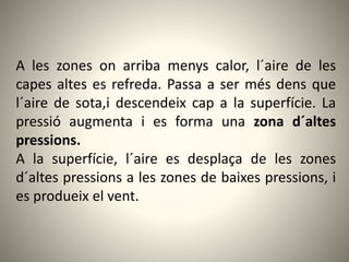 A les zones on arriba menys calor, l´aire de les
capes altes es refreda. Passa a ser més dens que
l´aire de sota,i descendeix cap a la superfície. La
pressió augmenta i es forma una zona d´altes
pressions.
A la superfície, l´aire es desplaça de les zones
d´altes pressions a les zones de baixes pressions, i
es produeix el vent.
 