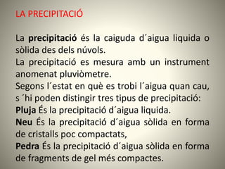 LA PRECIPITACIÓ
La precipitació és la caiguda d´aigua liquida o
sòlida des dels núvols.
La precipitació es mesura amb un instrument
anomenat pluviòmetre.
Segons l´estat en què es trobi l´aigua quan cau,
s ´hi poden distingir tres tipus de precipitació:
Pluja És la precipitació d´aigua liquida.
Neu És la precipitació d´aigua sòlida en forma
de cristalls poc compactats,
Pedra És la precipitació d´aigua sòlida en forma
de fragments de gel més compactes.
 