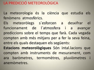 LA PREDICCIÓ METEOROLÒGICA
La meteorologia és la ciència que estudia els
fenòmens atmosfèrics.
Els meteoròlegs s´esforcen a desxifrar el
funcionament de l´atmosfera i a avançar
prediccions sobre el temps que farà. Cada vegada
compten amb més mitjans per a fer la seva feina,
entre els quals destaquen els següents:
Estacions meteorològiques Són intal.lacions que
compten amb instruments de mesurament, com
ara baròmetres, termomètres, pluviòmetres i
anemòmetres.
 