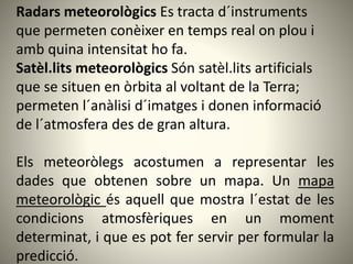 Radars meteorològics Es tracta d´instruments
que permeten conèixer en temps real on plou i
amb quina intensitat ho fa.
Satèl.lits meteorològics Són satèl.lits artificials
que se situen en òrbita al voltant de la Terra;
permeten l´anàlisi d´imatges i donen informació
de l´atmosfera des de gran altura.
Els meteoròlegs acostumen a representar les
dades que obtenen sobre un mapa. Un mapa
meteorològic és aquell que mostra l´estat de les
condicions atmosfèriques en un moment
determinat, i que es pot fer servir per formular la
predicció.
 