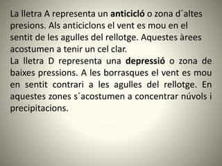 La lletra A representa un anticicló o zona d´altes
presions. Als anticiclons el vent es mou en el
sentit de les agulles del rellotge. Aquestes àrees
acostumen a tenir un cel clar.
La lletra D representa una depressió o zona de
baixes pressions. A les borrasques el vent es mou
en sentit contrari a les agulles del rellotge. En
aquestes zones s´acostumen a concentrar núvols i
precipitacions.
 