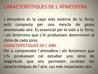 CARACTERÍSTIQUES DE L´ATMOSFERA
L´atmosfera és la capa més externa de la Terra;
està composta per una mescla de gasos
anomenada aire. És essencial per la vida a la Terra,
i els fenòmens que s´hi produeixen determinen el
clima de cada zona.
CARACTERÍSTIQUES DE L´AIRE
Per a comprendre l´atmosfera i els fenòmens que
s´hi produeixen cal estudiar una sèrie de
magnituds que ens permeten conèixer les
característiques de l´aire. Les més importants són:
 