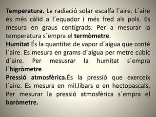 Temperatura. La radiació solar escalfa l´aire. L´aire
és més càlid a l´equador i més fred als pols. Es
mesura en graus centígrads. Per a mesurar la
temperatura s´empra el termòmetre.
Humitat És la quantitat de vapor d´aigua que conté
l´aire. Es mesura en grams d´aigua per metre cúbic
d´aire. Per mesusrar la humitat s´empra
l´higròmetre
Pressió atmosfèrica.És la pressió que exerceix
l´aire. Es mesura en mil.libars o en hectopascals.
Per mesurar la pressió atmosfèrica s´empra el
baròmetre.
 