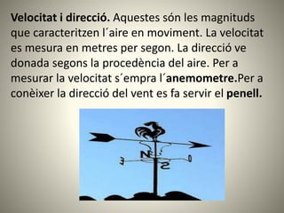 Velocitat i direcció. Aquestes són les magnituds
que caracteritzen l´aire en moviment. La velocitat
es mesura en metres per segon. La direcció ve
donada segons la procedència del aire. Per a
mesurar la velocitat s´empra l´anemometre.Per a
conèixer la direcció del vent es fa servir el penell.
 