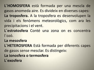 L´HOMOSFERA està formada per una mescla de
gasos anomeda aire. Es divideix en diverses capes:
La troposfera. A la troposfera es desenvolupen la
vida i els fenòmens meteorològics, com ara les
precipitacions i el vent.
L´estratosfera Conté una zona on es concentra
l´ozó.
La mesosfera
L´HETEROSFERA Està formada per diferents capes
de gasos sense mesclar. Es distingeix:
La ionosfera o termosfera
L´exosfera
 