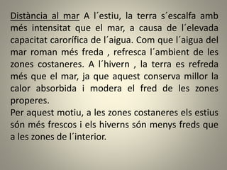 Distància al mar A l´estiu, la terra s´escalfa amb
més intensitat que el mar, a causa de l´elevada
capacitat carorífica de l´aigua. Com que l´aigua del
mar roman més freda , refresca l´ambient de les
zones costaneres. A l´hivern , la terra es refreda
més que el mar, ja que aquest conserva millor la
calor absorbida i modera el fred de les zones
properes.
Per aquest motiu, a les zones costaneres els estius
són més frescos i els hiverns són menys freds que
a les zones de l´interior.
 