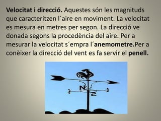 Velocitat i direcció. Aquestes són les magnituds
que caracteritzen l´aire en moviment. La velocitat
es mesura en metres per segon. La direcció ve
donada segons la procedència del aire. Per a
mesurar la velocitat s´empra l´anemometre.Per a
conèixer la direcció del vent es fa servir el penell.
 