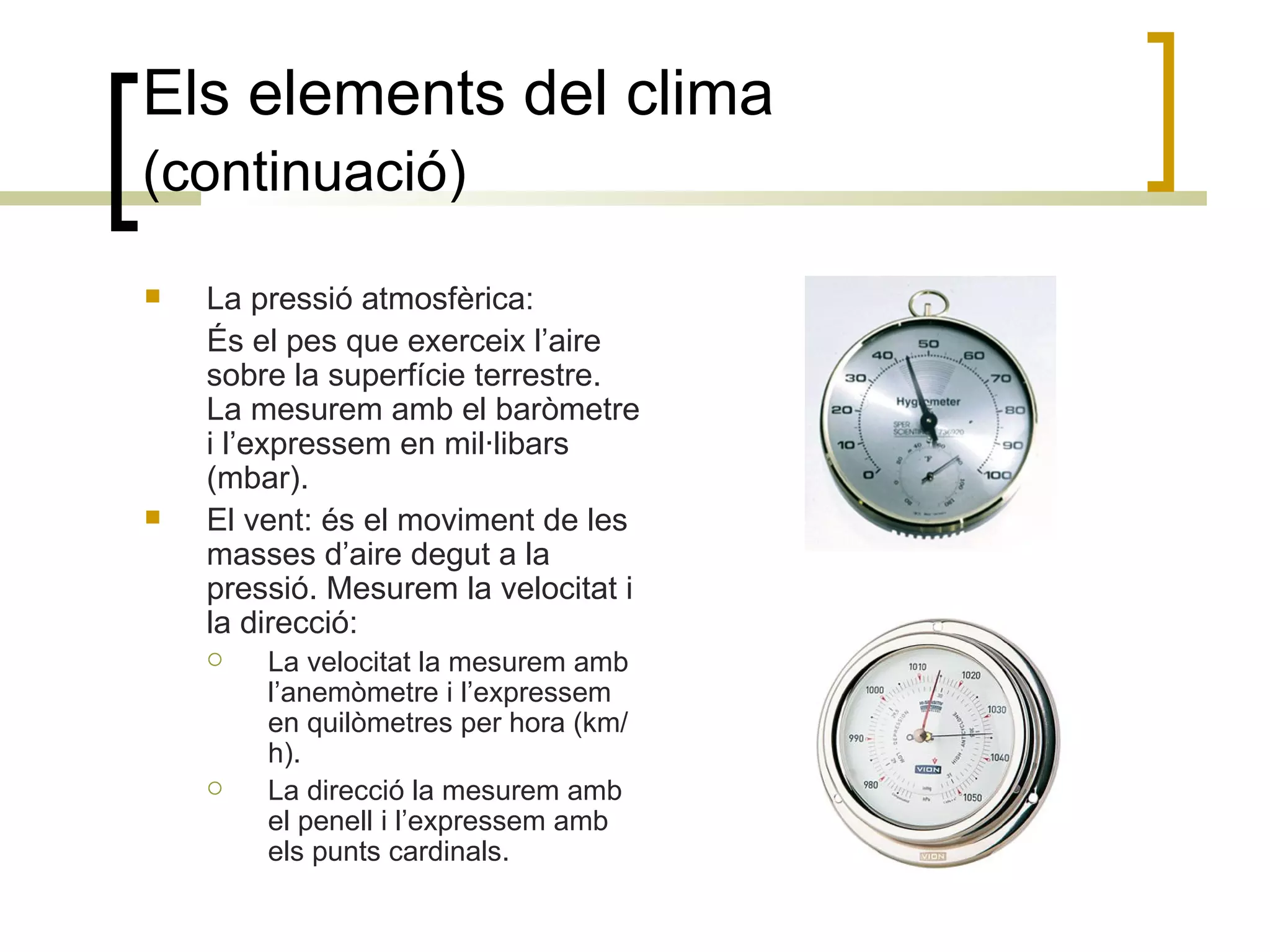 Els elements del clima  (continuació)   La pressió atmosfèrica: És el pes que exerceix l’aire sobre la superfície terrestre. La mesurem amb el baròmetre i l’expressem en mil·libars (mbar). El vent: és el moviment de les masses d’aire degut a la pressió. Mesurem la velocitat i la direcció: La velocitat la mesurem amb l’anemòmetre i l’expressem en quilòmetres per hora (km/h). La direcció la mesurem amb el penell i l’expressem amb els punts cardinals. 
