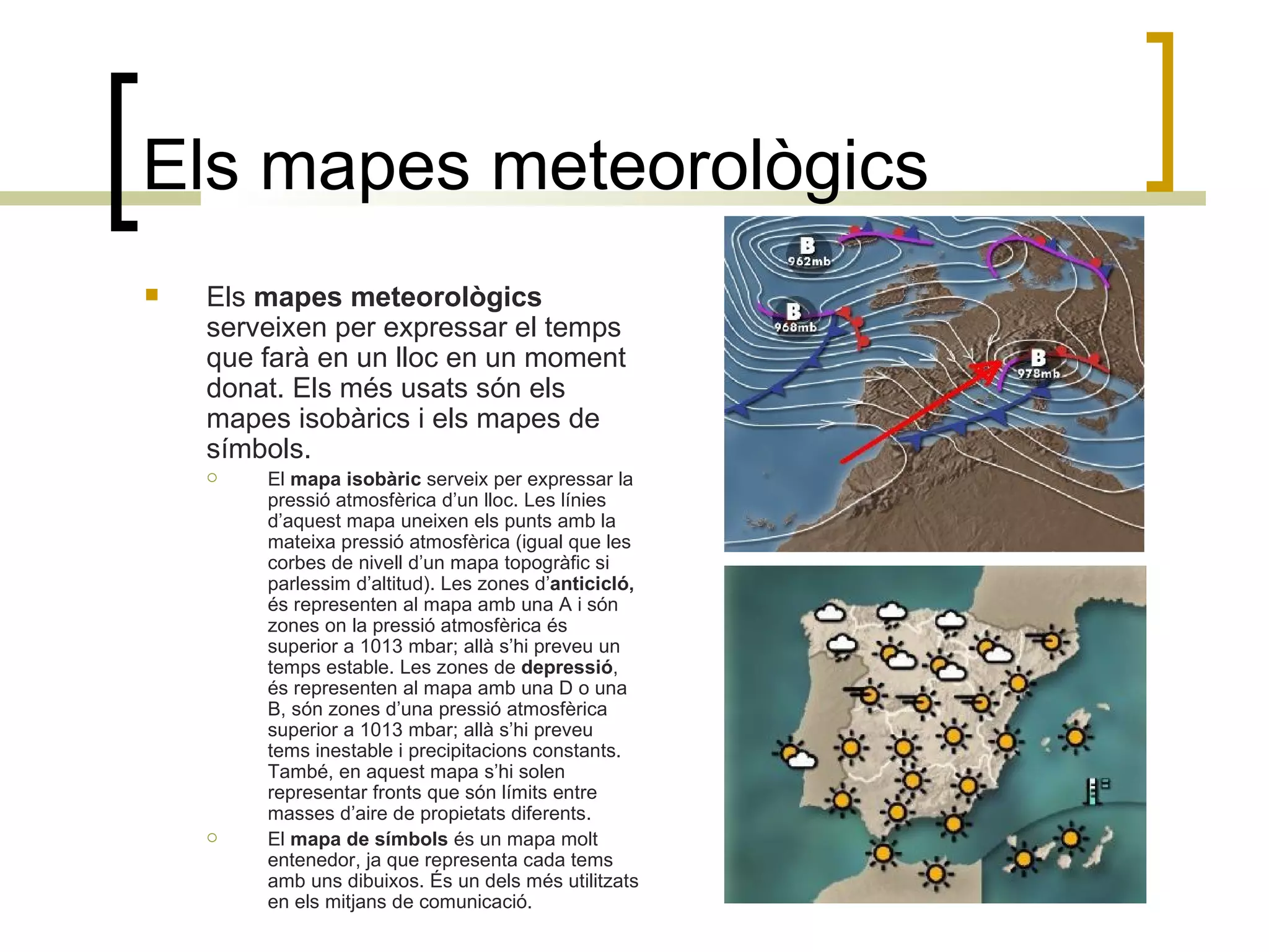 Els mapes meteorològics Els  mapes meteorològics  serveixen per expressar el temps que farà en un lloc en un moment donat. Els més usats són els mapes isobàrics i els mapes de símbols. El  mapa isobàric  serveix per expressar la pressió atmosfèrica d’un lloc. Les línies d’aquest mapa uneixen els punts amb la mateixa pressió atmosfèrica (igual que les corbes de nivell d’un mapa topogràfic si parlessim d’altitud). Les zones d’ anticicló,  és representen al mapa amb una A i   són zones on la pressió atmosfèrica és superior a 1013 mbar; allà s’hi preveu un temps estable. Les zones de  depressió , és representen al mapa amb una D o una B, són zones d’una pressió atmosfèrica superior a 1013 mbar; allà s’hi preveu tems inestable i precipitacions constants. També, en aquest mapa s’hi solen representar fronts que són límits entre masses d’aire de propietats diferents. El  mapa de símbols  és un mapa molt entenedor, ja que representa cada tems amb uns dibuixos. És un dels més utilitzats en els mitjans de comunicació. 