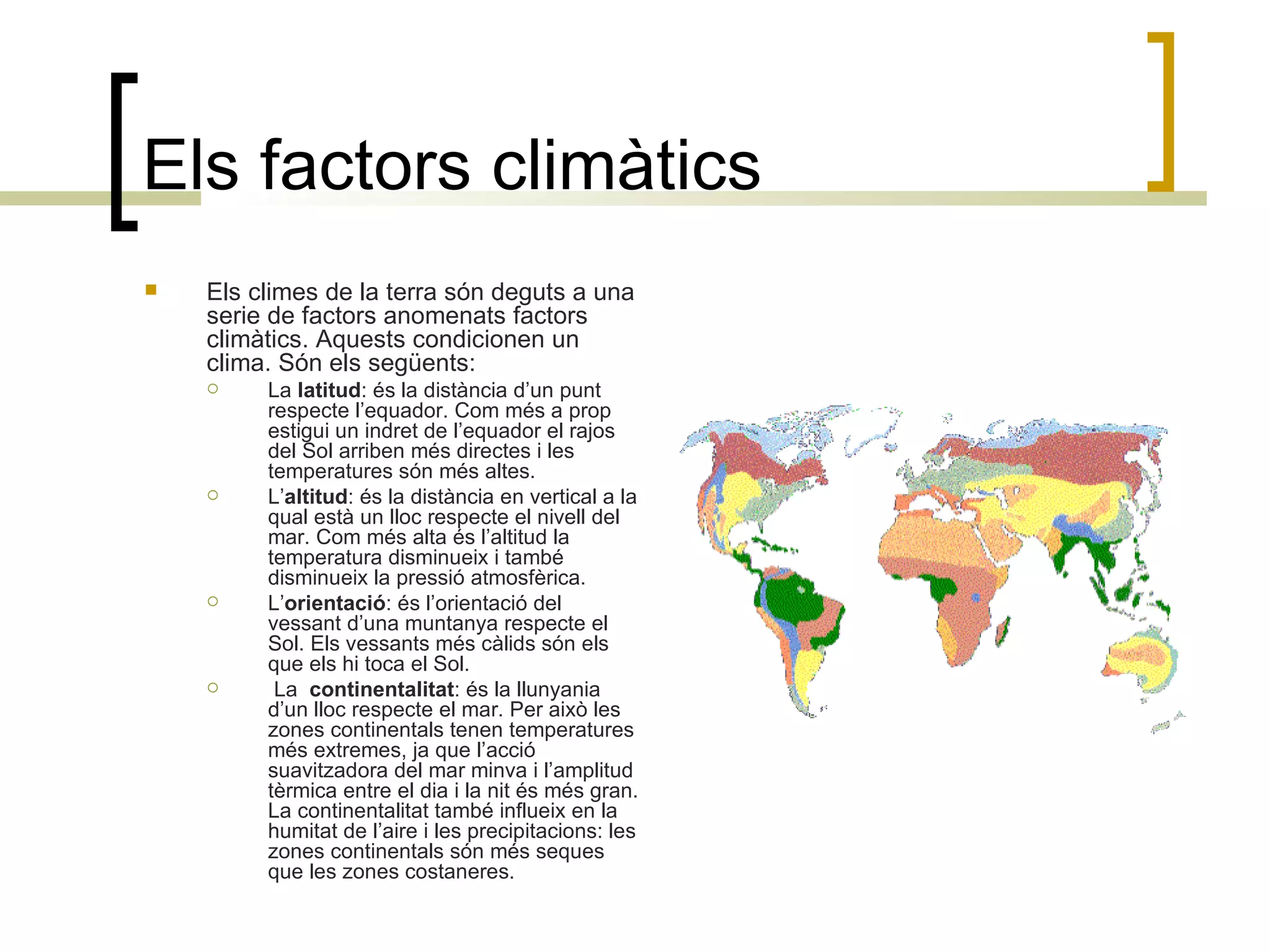 Els factors climàtics Els climes de la terra són deguts a una serie de factors anomenats factors climàtics. Aquests condicionen un clima. Són els següents: La  latitud :   és la distància d’un punt respecte l’equador. Com més a prop estigui un indret de l’equador el rajos del Sol arriben més directes i les temperatures són més altes. L’ altitud : és la distància en vertical a la qual està un lloc respecte el nivell del mar. Com més alta és l’altitud la temperatura disminueix i també disminueix la pressió atmosfèrica. L’ orientació : és l’orientació del vessant d’una muntanya respecte el Sol. Els vessants més càlids són els que els hi toca el Sol. La  continentalitat : és la llunyania d’un lloc respecte el mar. Per això les zones continentals tenen temperatures més extremes, ja que l’acció suavitzadora del mar minva i l’amplitud tèrmica entre el dia i la nit és més gran. La continentalitat també influeix en la humitat de l’aire i les precipitacions: les zones continentals són més seques que les zones costaneres. 