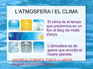 L'ATMOSFERA I EL CLIMA
·El clima és el temps
que predomina en un
lloc al llarg de molts
d'anys.
·L'atmosfera és de
gasos que envolta el
nostre planeta.
ANDREA TORRES THIES I LARISA
ELENA CHISTOL 5è curs.
 