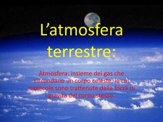 L’atmosfera terrestre: Atmosfera: insieme dei gas che circondano un corpo celeste, le cui molecole sono trattenute dalla forza di gravità del corpo stesso. 