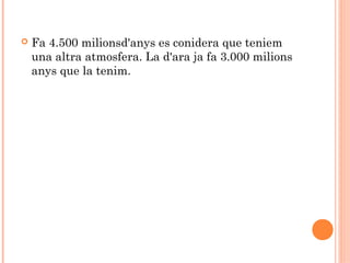 

Fa 4.500 milionsd'anys es conidera que teniem
una altra atmosfera. La d'ara ja fa 3.000 milions
anys que la tenim.

 