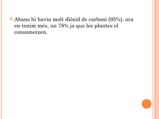 

Abans hi havia molt diòxid de carboni (95%), ara
en tenim més, un 78% ja que les plantes el
consumeixen.

 