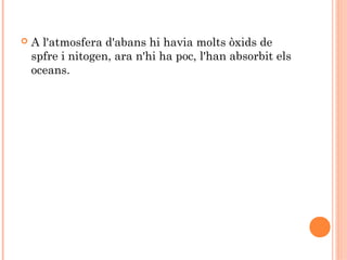 

A l'atmosfera d'abans hi havia molts òxids de
spfre i nitogen, ara n'hi ha poc, l'han absorbit els
oceans.

 