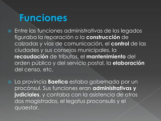  FuncionesEntre las funciones administrativas de los legados figuraba la reparación o la construcción de calzadas y vías de comunicación, el control de las ciudades y sus consejos municipales, la recaudación de tributos, el mantenimiento del orden público y del servicio postal, la elaboración del censo, etc.La provincia Baetica estaba gobernada por un procónsul. Sus funciones eran administrativas y judiciales, y contaba con la asistencia de otros dos magistrados, el legatusproconsulis y el quaestor. 