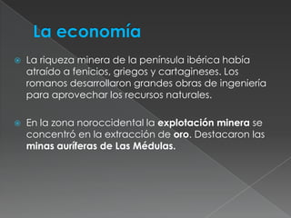 La economíaLa riqueza minera de la península ibérica había atraído a fenicios, griegos y cartagineses. Los romanos desarrollaron grandes obras de ingeniería para aprovechar los recursos naturales. En la zona noroccidental la explotación minera se concentró en la extracción de oro. Destacaron las minas auríferas de Las Médulas.