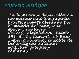 CONTEXTO HISTÓRICO La historia se desarrolla en un mundo casi legendario, prácticamente olvidado por el mundo del cine, una época y un lugar únicos, Alejandría, Egipto, 391 d. C., durante el Bajo Imperio romano, crísolde de las antiguas culturas  egipcias, griegas y romanas… 