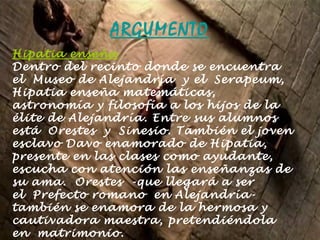 ARGUMENTO Hipatia enseña Dentro del recinto donde se encuentra el Museo de Alejandría y el Serapeum, Hipatia enseña matemáticas, astronomía y filosofía a los hijos de la élite de Alejandría. Entre sus alumnos está Orestes y Sinesio. También el joven esclavo Davo enamorado de Hipatia, presente en las clases como ayudante, escucha con atención las enseñanzas de su ama. Orestes -que llegará a ser el Prefecto romano en Alejandría- también se enamora de la hermosa y cautivadora maestra, pretendiéndola en matrimonio. 