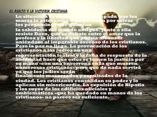 EL ASALTO Y LA VICTORIA CRISTIANA La situación es desesperada, atrapada tras los muros la astrónoma Hipatia lucha por salvar los pergaminos que guardan la sabiduría del mundo antiguo. Junto a ella resiste Davo, que se debate entre el amor que la profesa y la libertad que podría alcanzar uniéndose al imparable ascenso de los cristianos. Pero la paz no llega. La provocación de los cristianos a los judíos en una representación teatral y la falta de respuesta de la autoridad hace que estos se tomen la justicia por su mano -con una encerrona en la que mueren numerosos cristianos- pero que de nada servirá ya que los judíos serán finalmente masacrados y expulsados de la ciudad. Los cristianos consolidan su poder y lo aplican sin misericordia. La expulsión de Hipatia y los suyos de los edificios oficiales y emblemáticos -que ha quedado en manos de los cristianos- no parece ser suficiente . 