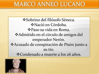 Sobrino del filósofo Séneca.
Nació en Córdoba.
Paso su vida en Roma.
Admitido en el círculo de amigos del
emperador Nerón.
Acusado de conspiración de Pisón junto a
su tío.
Condenado a muerte a los 26 años.