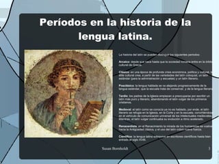 Períodos en la historia de la
       lengua latina.
                    La historia del latín se pueden distinguir los siguientes periodos:

                    Arcaico: desde que nace hasta que la sociedad romana entra en la órbita
                    cultural de Grecia.

                    Clásico: en una época de profunda crisis económica, política y cultural, la
                    élite cultural crea, a partir de las variedades del latín coloquial, un latín
                    estándar (para la administración y escuelas) y un latín literario.

                    Posclásico: la lengua hablada se va alejando progresivamente de la
                    lengua estándar, que la escuela trata de conservar, y de la lengua literaria.

                    Tardío: los padres de la Iglesia empiezan a preocuparse por escribir un
                    latín más puro y literario, abandonando el latín vulgar de los primeros
                    cristianos.

                    Medieval: el latín como se conocía ya no es hablado, por ende, el latín
                    literario se refugia en la Iglesia, en la Corte y en la escuela, convirtiéndose
                    en el vehículo de comunicación universal de los intelectuales medievales.
                    Mientras, el latín vulgar continuaba su evolución a ritmo acelerado.

                    Renacentista: en el Renacimiento la mirada de los humanistas se vuelve
                    hacia la Antigüedad clásica, y el uso del latín cobró nueva fuerza.

                    Científico: la lengua latina sobrevive en escritores científicos hasta bien
                    entrado el siglo XVIII.


           Susan Bornholdt                                                                    3
 