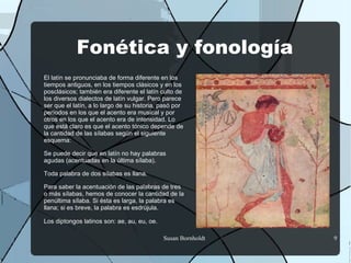 Fonética y fonología
El latín se pronunciaba de forma diferente en los
tiempos antiguos, en los tiempos clásicos y en los
posclásicos; también era diferente el latín culto de
los diversos dialectos de latín vulgar. Pero parece
ser que el latín, a lo largo de su historia, pasó por
períodos en los que el acento era musical y por
otros en los que el acento era de intensidad. Lo
que está claro es que el acento tónico depende de
la cantidad de las sílabas según el siguiente
esquema:

Se puede decir que en latín no hay palabras
agudas (acentuadas en la última sílaba).

Toda palabra de dos sílabas es llana.

Para saber la acentuación de las palabras de tres
o más sílabas, hemos de conocer la cantidad de la
penúltima sílaba. Si ésta es larga, la palabra es
llana; si es breve, la palabra es esdrújula.

Los diptongos latinos son: ae, au, eu, oe.

                                             Susan Bornholdt   9
 