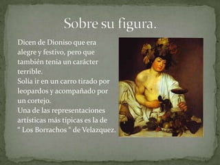 Dicen de Dioniso que era
alegre y festivo, pero que
también tenia un carácter
terrible.
Solía ir en un carro tirado por
leopardos y acompañado por
un cortejo.
Una de las representaciones
artísticas más típicas es la de
“ Los Borrachos “ de Velazquez.
 