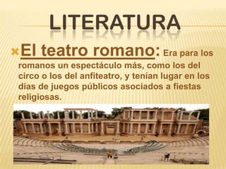 LITERATURA
El teatro romano:Era para los
romanos un espectáculo más, como los del
circo o los del anfiteatro, y tenían lugar en los
días de juegos públicos asociados a fiestas
religiosas.
 