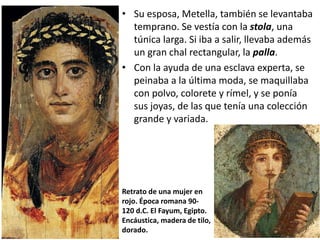 • Su esposa, Metella, también se levantaba
temprano. Se vestía con la stola, una
túnica larga. Si iba a salir, llevaba además
un gran chal rectangular, la palla.
• Con la ayuda de una esclava experta, se
peinaba a la última moda, se maquillaba
con polvo, colorete y rímel, y se ponía
sus joyas, de las que tenía una colección
grande y variada.
Retrato de una mujer en
rojo. Época romana 90-
120 d.C. El Fayum, Egipto.
Encáustica, madera de tilo,
dorado.
 