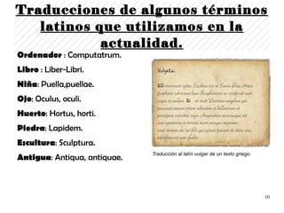 Traducciones de algunos términos
   latinos que utilizamos en la
            actualidad.
Ordenador : Computatrum.
Libro : Liber-Libri.
Niña: Puella,puellae.
Ojo: Oculus, oculi.
Huerto: Hortus, horti.
Piedra: Lapidem.
Escultura: Sculptura.
                              Traducción al latín vulgar de un texto griego.
Antigua: Antiqua, antiquae.



                                                                               10
 