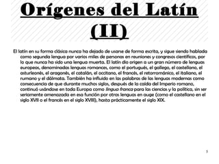 Orígenes del Latín
         (II)
El latín en su forma clásica nunca ha dejado de usarse de forma escrita, y sigue siendo hablada
    como segunda lengua por varios miles de personas en reuniones y congresos científicos, por
    lo que nunca ha sido una lengua muerta. El latín dio origen a un gran número de lenguas
    europeas, denominadas lenguas romances, como el portugués, el gallego, el castellano, el
    asturleonés, el aragonés, el catalán, el occitano, el francés, el retorrománico, el italiano, el
    rumano y el dálmata. También ha influido en las palabras de las lenguas modernas como
    consecuencia de que durante muchos siglos, después de la caída del Imperio romano,
    continuó usándose en toda Europa como lingua franca para las ciencias y la política, sin ser
    seriamente amenazada en esa función por otras lenguas en auge (como el castellano en el
    siglo XVII o el francés en el siglo XVIII), hasta prácticamente el siglo XIX.




                                                                                                   5
 