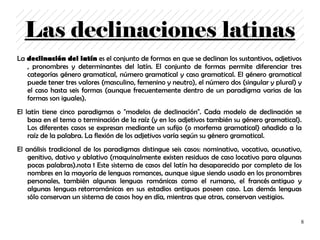 Las declinaciones latinas
La declinación del latín es el conjunto de formas en que se declinan los sustantivos, adjetivos
   , pronombres y determinantes del latín. El conjunto de formas permite diferenciar tres
   categorías género gramatical, número gramatical y caso gramatical. El género gramatical
   puede tener tres valores (masculino, femenino y neutro), el número dos (singular y plural) y
   el caso hasta seis formas (aunque frecuentemente dentro de un paradigma varias de las
   formas son iguales).
El latín tiene cinco paradigmas o "modelos de declinación". Cada modelo de declinación se
    basa en el tema o terminación de la raíz (y en los adjetivos también su género gramatical).
    Los diferentes casos se expresan mediante un sufijo (o morfema gramatical) añadido a la
    raíz de la palabra. La flexión de los adjetivos varía según su género gramatical.
El análisis tradicional de los paradigmas distingue seis casos: nominativo, vocativo, acusativo,
    genitivo, dativo y ablativo (maquinalmente existen residuos de caso locativo para algunas
    pocas palabras).nota 1 Este sistema de casos del latín ha desaparecido por completo de los
    nombres en la mayoría de lenguas romances, aunque sigue siendo usado en los pronombres
    personales, también algunas lenguas románicas como el rumano, el francés antiguo y
    algunas lenguas retorrománicas en sus estadios antiguos poseen caso. Las demás lenguas
    sólo conservan un sistema de casos hoy en día, mientras que otras, conservan vestigios.


                                                                                               8
 