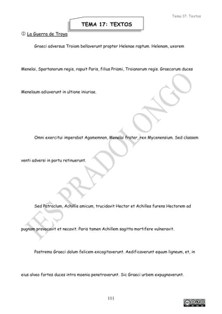 Tema 17: Textos
111
 La Guerra de Troya
Graeci adversus Troiam bellaverunt propter Helenae raptum. Helenam, uxorem
Menelai, Spartanorum regis, rapuit Paris, filius Priami, Troianorum regis. Graecorum duces
Menelaum adiuverunt in ultione iniuriae.
Omni exercitui imperabat Agamemnon, Menelai frater, rex Mycenensium. Sed classem
venti adversi in portu retinuerunt.
Sed Patroclum, Achillis amicum, trucidavit Hector et Achilles furens Hectorem ad
pugnam provocavit et necavit. Paris tamen Achillem sagitta mortifere vulneravit.
Postremo Graeci dolum felicem excogitaverunt. Aedificaverunt equum ligneum, et, in
eius alveo fortes duces intra moenia penetraverunt. Sic Graeci urbem expugnaverunt.
TEMA 17: TEXTOS
 