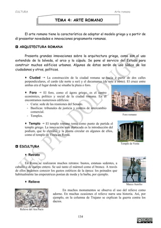 CULTURA Arte romano
134
Marco Aurelio
Foro romano
Templo de Vesta
Relieve del Ara Pacis
El arte romano tiene la característica de adoptar el modelo griego y a partir de
él presentar novedades e innovaciones propiamente romanas.
 ARQUITECTURA ROMANA
Presenta grandes innovaciones sobre la arquitectura griega, como son el uso
extendido de la bóveda, el arco y la cúpula. Se pone al servicio del Estado para
construir muchos edificios urbanos. Algunos de éstos serán de uso lúdico de los
ciudadanos y otros, políticos.
 Ciudad  La construcción de la ciudad romana se hacía a partir de dos calles
perpendiculares, el cardo (de norte a sur) y el decumanus (de este a oeste). El cruce entre
ambas era el lugar donde se situaba la plaza o foro.
 Foro  El foro, como el ágora griego, es el centro
económico, político y social de la ciudad romana. En él
encontramos numerosos edificios:
- Curia: sede de las reuniones del Senado.
- Basílicas: tribunales de justicia y centros de intercambio
comercial.
- Templos.
 Templo  El templo romano toma como punto de partida el
templo griego. La innovación más destacada es la introducción del
podium, que lo elevaba, y la planta circular en algunos de ellos,
como el templo de Vesta en Roma.
 ESCULTURA
 Retrato
En Roma se realizaron muchos retratos: bustos, estatuas sedentes, a
caballo o de cuerpo entero. Se usó tanto el mármol como el bronce. A través
de ellos podemos conocer los gustos estéticos de la época: los peinados que
habitualmente las emperatrices ponían de moda y la barba, por ejemplo.
 Relieve
En muchos monumentos se observa el uso del relieve como
adorno. En muchas ocasiones el relieve narra una historia. Así, por
ejemplo, en la columna de Trajano se explican la guerra contra los
dacios.
TEMA 4: ARTE ROMANO
 