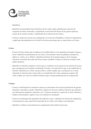 República. 
- Identifica los principales hitos históricos de los cuatro siglos republicanos: proceso de 
conquista de Italia, desarrollo y significado en la historia de Roma de las guerras púnicas, 
causas de las luchas sociales y significado de la reforma de los Graco. 
- Conoce y analiza las causas que condujeron a la crisis de la República. Conoce la importancia 
y papel que desempeñaron en su final los diversos personajes que se mencionan en el tema. 
Léxico 
- Conoce el léxico latino que se trabaja en la unidad relativo a los apartados de legado, lengua y 
textos. Identifica la pertenencia de ese léxico a las distintas clases de palabras (sustantivos, 
adjetivos, verbos, etc.). Define e identifica términos de la propia lengua o de las lenguas 
romances conocidas derivados del léxico latino estudiado. Explica la relación existente entre 
ambos términos. 
- Identifica la relación semántica o léxica que se establece en los ejercicios de relación de léxico 
que se proponen en la unidad, comentando el modo y la razón por los que se ha establecido la 
relación. Identifica los verbos con preverbio y verbos simples que se proponen en el tema, 
indicando la relación entre el preverbio y el significado del verbo compuesto respecto del 
verbo simple, así como los cambios fonéticos que se hayan producido por la composición. 
Lengua 
- Conoce la declinación de sustantivos temas en consonante de la tercera declinación de género 
femenino, masculino y neutro. Identifica y aplica los diversos cambios fonéticos que afectan a 
esta declinación (apofonía, rotacismo, etc.). Enuncia sustantivos a partir de su tema. Declina y 
traduce correctamente, según el caso, los sustantivos estudiados. 
- Conoce la morfología del imperfecto de indicativo activo. Identifica las formas de imperfecto, 
la formación de estas a partir del enunciado de un verbo y las traduce correctamente. 
- Identifica y traduce correctamente los componentes del nombre de persona. 
 