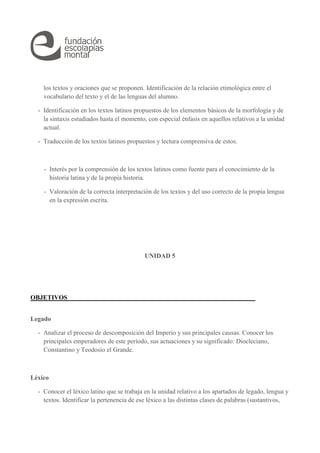 los textos y oraciones que se proponen. Identificación de la relación etimológica entre el 
vocabulario del texto y el de las lenguas del alumno. 
- Identificación en los textos latinos propuestos de los elementos básicos de la morfología y de 
la sintaxis estudiados hasta el momento, con especial énfasis en aquellos relativos a la unidad 
actual. 
- Traducción de los textos latinos propuestos y lectura comprensiva de estos. 
- Interés por la comprensión de los textos latinos como fuente para el conocimiento de la 
historia latina y de la propia historia. 
- Valoración de la correcta interpretación de los textos y del uso correcto de la propia lengua 
en la expresión escrita. 
UNIDAD 5 
OBJETIVOS 
Legado 
- Analizar el proceso de descomposición del Imperio y sus principales causas. Conocer los 
principales emperadores de este período, sus actuaciones y su significado: Diocleciano, 
Constantino y Teodosio el Grande. 
Léxico 
- Conocer el léxico latino que se trabaja en la unidad relativo a los apartados de legado, lengua y 
textos. Identificar la pertenencia de ese léxico a las distintas clases de palabras (sustantivos, 
 