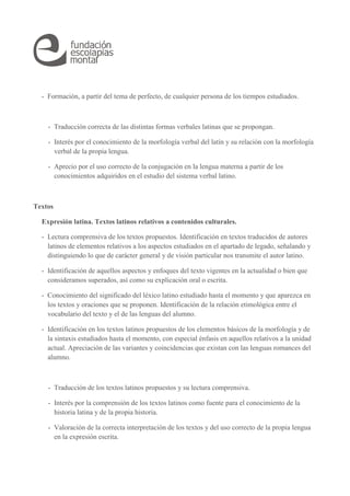 - Formación, a partir del tema de perfecto, de cualquier persona de los tiempos estudiados. 
- Traducción correcta de las distintas formas verbales latinas que se propongan. 
- Interés por el conocimiento de la morfología verbal del latín y su relación con la morfología 
verbal de la propia lengua. 
- Aprecio por el uso correcto de la conjugación en la lengua materna a partir de los 
conocimientos adquiridos en el estudio del sistema verbal latino. 
Textos 
Expresión latina. Textos latinos relativos a contenidos culturales. 
- Lectura comprensiva de los textos propuestos. Identificación en textos traducidos de autores 
latinos de elementos relativos a los aspectos estudiados en el apartado de legado, señalando y 
distinguiendo lo que de carácter general y de visión particular nos transmite el autor latino. 
- Identificación de aquellos aspectos y enfoques del texto vigentes en la actualidad o bien que 
consideramos superados, así como su explicación oral o escrita. 
- Conocimiento del significado del léxico latino estudiado hasta el momento y que aparezca en 
los textos y oraciones que se proponen. Identificación de la relación etimológica entre el 
vocabulario del texto y el de las lenguas del alumno. 
- Identificación en los textos latinos propuestos de los elementos básicos de la morfología y de 
la sintaxis estudiados hasta el momento, con especial énfasis en aquellos relativos a la unidad 
actual. Apreciación de las variantes y coincidencias que existan con las lenguas romances del 
alumno. 
- Traducción de los textos latinos propuestos y su lectura comprensiva. 
- Interés por la comprensión de los textos latinos como fuente para el conocimiento de la 
historia latina y de la propia historia. 
- Valoración de la correcta interpretación de los textos y del uso correcto de la propia lengua 
en la expresión escrita. 
 