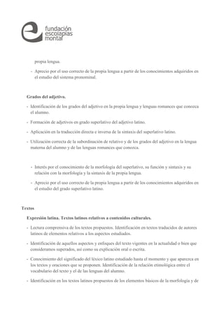 propia lengua. 
- Aprecio por el uso correcto de la propia lengua a partir de los conocimientos adquiridos en 
el estudio del sistema pronominal. 
Grados del adjetivo. 
- Identificación de los grados del adjetivo en la propia lengua y lenguas romances que conozca 
el alumno. 
- Formación de adjetivos en grado superlativo del adjetivo latino. 
- Aplicación en la traducción directa e inversa de la sintaxis del superlativo latino. 
- Utilización correcta de la subordinación de relativo y de los grados del adjetivo en la lengua 
materna del alumno y de las lenguas romances que conozca. 
- Interés por el conocimiento de la morfología del superlativo, su función y sintaxis y su 
relación con la morfología y la sintaxis de la propia lengua. 
- Aprecio por el uso correcto de la propia lengua a partir de los conocimientos adquiridos en 
el estudio del grado superlativo latino. 
Textos 
Expresión latina. Textos latinos relativos a contenidos culturales. 
- Lectura comprensiva de los textos propuestos. Identificación en textos traducidos de autores 
latinos de elementos relativos a los aspectos estudiados. 
- Identificación de aquellos aspectos y enfoques del texto vigentes en la actualidad o bien que 
consideramos superados, así como su explicación oral o escrita. 
- Conocimiento del significado del léxico latino estudiado hasta el momento y que aparezca en 
los textos y oraciones que se proponen. Identificación de la relación etimológica entre el 
vocabulario del texto y el de las lenguas del alumno. 
- Identificación en los textos latinos propuestos de los elementos básicos de la morfología y de 
 