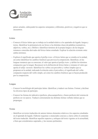 países actuales, subrayando los aspectos semejantes y diferentes, positivos y negativos que se 
encuentren. 
Léxico 
- Conocer el léxico latino que se trabaja en la unidad relativo a los apartados de legado, lengua y 
textos. Identificar la pertenencia de ese léxico a las distintas clases de palabras (sustantivos, 
adjetivos, verbos, etc.). Definir e identificar términos de la propia lengua o de las lenguas 
romances conocidas derivados del léxico latino estudiado. Explicar la relación existente entre 
ambos términos. 
- Explicar el significado que aporta el prefijo trans- al léxico latino que se estudia en la unidad, 
así como identificar los cambios fonéticos que provoca la composición. Identificar, en las 
lenguas romances que se conozcan, el valor que aporta el prefijo trans- y definir los términos 
compuestos que lo tengan. Reconocer en la definición de léxico latino y romance el valor que 
aporta el sufijo -mentum. Identificar los verbos con preverbio y verbos simples que se 
proponen en la unidad, indicando la relación entre el preverbio y el significado del verbo 
compuesto respecto del verbo simple, así como los cambios fonéticos que se hayan producido 
por la composición. 
Lengua 
- Conocer la morfología del participio latino. Identificar y traducir sus formas. Formar y declinar 
los diversos tipos de participio. 
- Conocer las formas de indicativo (perfecto, pluscuamperfecto y futuro perfecto) del sistema de 
perfecto en voz pasiva. Traducir correctamente las distintas formas verbales latinas que se 
propongan. 
Textos 
- Identificar en textos traducidos de autores latinos elementos relativos a los aspectos estudiados 
en el apartado de legado. Elaborar esquemas o enunciados concisos y claros sobre el contenido 
del texto traducido. Identificar aquellos aspectos y enfoques del texto vigentes en la actualidad, 
o bien que consideramos superados, y las razones pertinentes. 
 