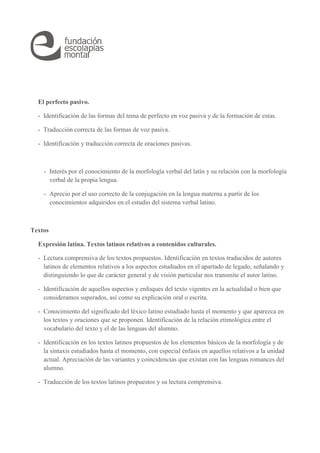 El perfecto pasivo. 
- Identificación de las formas del tema de perfecto en voz pasiva y de la formación de estas. 
- Traducción correcta de las formas de voz pasiva. 
- Identificación y traducción correcta de oraciones pasivas. 
- Interés por el conocimiento de la morfología verbal del latín y su relación con la morfología 
verbal de la propia lengua. 
- Aprecio por el uso correcto de la conjugación en la lengua materna a partir de los 
conocimientos adquiridos en el estudio del sistema verbal latino. 
Textos 
Expresión latina. Textos latinos relativos a contenidos culturales. 
- Lectura comprensiva de los textos propuestos. Identificación en textos traducidos de autores 
latinos de elementos relativos a los aspectos estudiados en el apartado de legado, señalando y 
distinguiendo lo que de carácter general y de visión particular nos transmite el autor latino. 
- Identificación de aquellos aspectos y enfoques del texto vigentes en la actualidad o bien que 
consideramos superados, así como su explicación oral o escrita. 
- Conocimiento del significado del léxico latino estudiado hasta el momento y que aparezca en 
los textos y oraciones que se proponen. Identificación de la relación etimológica entre el 
vocabulario del texto y el de las lenguas del alumno. 
- Identificación en los textos latinos propuestos de los elementos básicos de la morfología y de 
la sintaxis estudiados hasta el momento, con especial énfasis en aquellos relativos a la unidad 
actual. Apreciación de las variantes y coincidencias que existan con las lenguas romances del 
alumno. 
- Traducción de los textos latinos propuestos y su lectura comprensiva. 
 