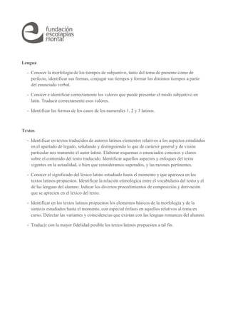 Lengua 
- Conocer la morfología de los tiempos de subjuntivo, tanto del tema de presente como de 
perfecto, identificar sus formas, conjugar sus tiempos y formar los distintos tiempos a partir 
del enunciado verbal. 
- Conocer e identificar correctamente los valores que puede presentar el modo subjuntivo en 
latín. Traducir correctamente esos valores. 
- Identificar las formas de los casos de los numerales 1, 2 y 3 latinos. 
Textos 
- Identificar en textos traducidos de autores latinos elementos relativos a los aspectos estudiados 
en el apartado de legado, señalando y distinguiendo lo que de carácter general y de visión 
particular nos transmite el autor latino. Elaborar esquemas o enunciados concisos y claros 
sobre el contenido del texto traducido. Identificar aquellos aspectos y enfoques del texto 
vigentes en la actualidad, o bien que consideramos superados, y las razones pertinentes. 
- Conocer el significado del léxico latino estudiado hasta el momento y que aparezca en los 
textos latinos propuestos. Identificar la relación etimológica entre el vocabulario del texto y el 
de las lenguas del alumno. Indicar los diversos procedimientos de composición y derivación 
que se aprecien en el léxico del texto. 
- Identificar en los textos latinos propuestos los elementos básicos de la morfología y de la 
sintaxis estudiados hasta el momento, con especial énfasis en aquellos relativos al tema en 
curso. Detectar las variantes y coincidencias que existan con las lenguas romances del alumno. 
- Traducir con la mayor fidelidad posible los textos latinos propuestos a tal fin. 
 