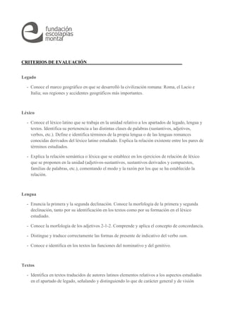 CRITERIOS DE EVALUACIÓN 
Legado 
- Conoce el marco geográfico en que se desarrolló la civilización romana: Roma, el Lacio e 
Italia; sus regiones y accidentes geográficos más importantes. 
Léxico 
- Conoce el léxico latino que se trabaja en la unidad relativo a los apartados de legado, lengua y 
textos. Identifica su pertenencia a las distintas clases de palabras (sustantivos, adjetivos, 
verbos, etc.). Define e identifica términos de la propia lengua o de las lenguas romances 
conocidas derivados del léxico latino estudiado. Explica la relación existente entre los pares de 
términos estudiados. 
- Explica la relación semántica o léxica que se establece en los ejercicios de relación de léxico 
que se proponen en la unidad (adjetivos-sustantivos, sustantivos derivados y compuestos, 
familias de palabras, etc.), comentando el modo y la razón por los que se ha establecido la 
relación. 
Lengua 
- Enuncia la primera y la segunda declinación. Conoce la morfología de la primera y segunda 
declinación, tanto por su identificación en los textos como por su formación en el léxico 
estudiado. 
- Conoce la morfología de los adjetivos 2-1-2. Comprende y aplica el concepto de concordancia. 
- Distingue y traduce correctamente las formas de presente de indicativo del verbo sum. 
- Conoce e identifica en los textos las funciones del nominativo y del genitivo. 
Textos 
- Identifica en textos traducidos de autores latinos elementos relativos a los aspectos estudiados 
en el apartado de legado, señalando y distinguiendo lo que de carácter general y de visión 
 